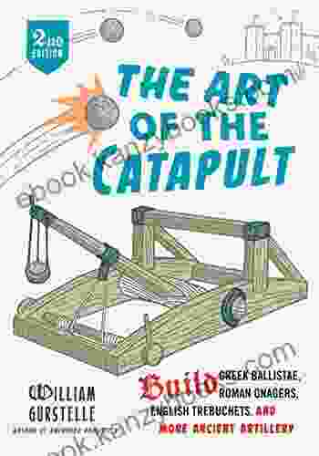 The Art Of The Catapult: Build Greek Ballistae Roman Onagers English Trebuchets And More Ancient Artillery