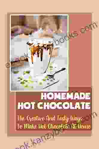 Homemade Hot Chocolate: The Creative And Tasty Ways To Make Hot Chocolate At Home