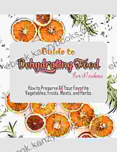 Guide To Dehydrating Food For Newbies With How To Preserve All Your Favorite Vegetables Fruits Meats And Herbs